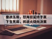 杏彩体育官网入口-鏖战五局，怒海狂鲨终于赢下生死局，将战火烧向决赛的简单介绍