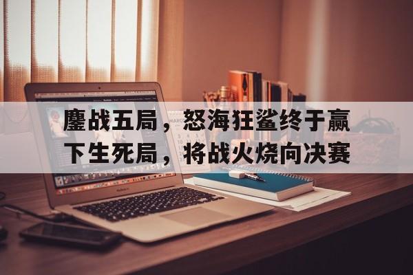 鏖战五局，怒海狂鲨终于赢下生死局，将战火烧向决赛的简单介绍