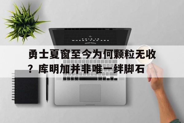 关于勇士夏窗至今为何颗粒无收？库明加并非唯一绊脚石的信息